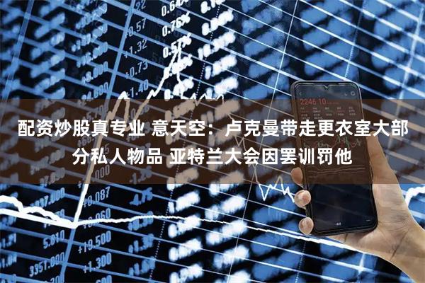 配资炒股真专业 意天空：卢克曼带走更衣室大部分私人物品 亚特兰大会因罢训罚他