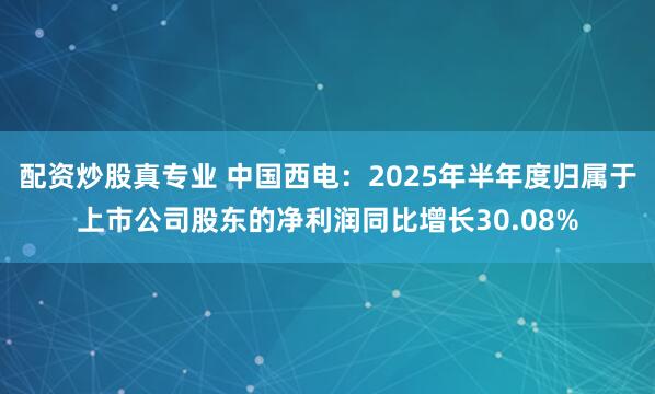 配资炒股真专业 中国西电：2025年半年度归属于上市公司股东的净利润同比增长30.08%