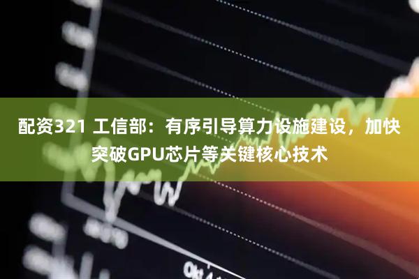 配资321 工信部：有序引导算力设施建设，加快突破GPU芯片等关键核心技术