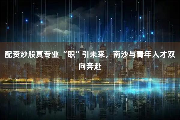 配资炒股真专业 “职”引未来，南沙与青年人才双向奔赴