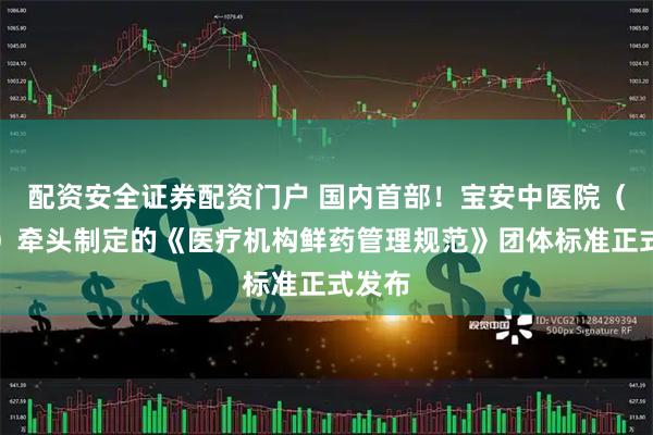 配资安全证券配资门户 国内首部！宝安中医院（集团）牵头制定的《医疗机构鲜药管理规范》团体标准正式发布