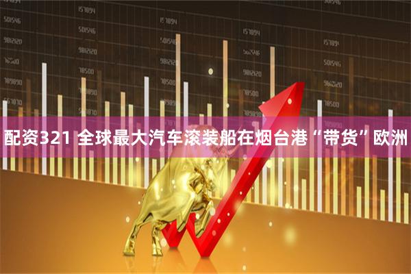 配资321 全球最大汽车滚装船在烟台港“带货”欧洲