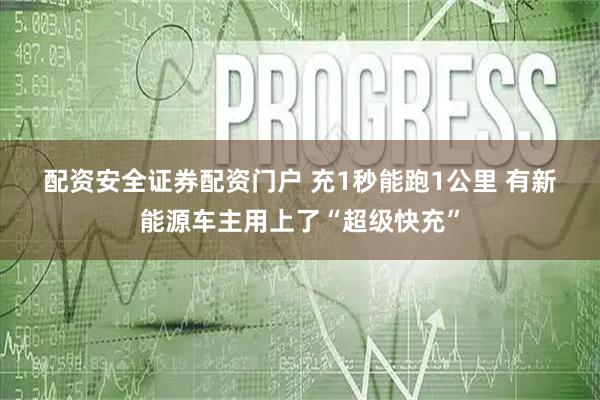 配资安全证券配资门户 充1秒能跑1公里 有新能源车主用上了“超级快充”
