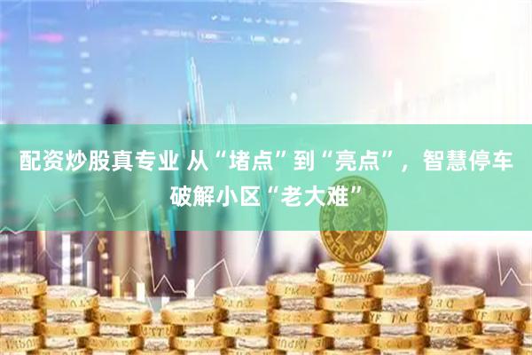 配资炒股真专业 从“堵点”到“亮点”，智慧停车破解小区“老大难”