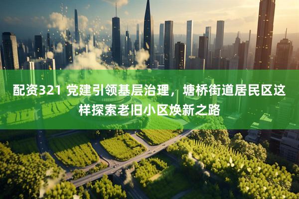 配资321 党建引领基层治理，塘桥街道居民区这样探索老旧小区焕新之路