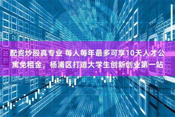 配资炒股真专业 每人每年最多可享10天人才公寓免租金，杨浦区打造大学生创新创业第一站
