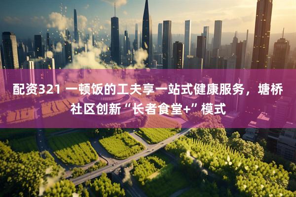 配资321 一顿饭的工夫享一站式健康服务，塘桥社区创新“长者食堂+”模式