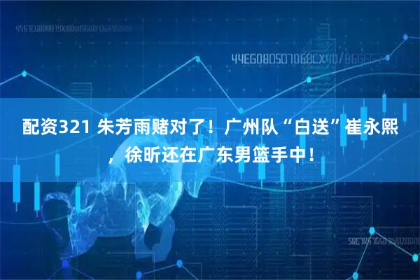 配资321 朱芳雨赌对了！广州队“白送”崔永熙，徐昕还在广东男篮手中！