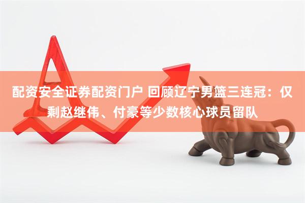 配资安全证券配资门户 回顾辽宁男篮三连冠：仅剩赵继伟、付豪等少数核心球员留队