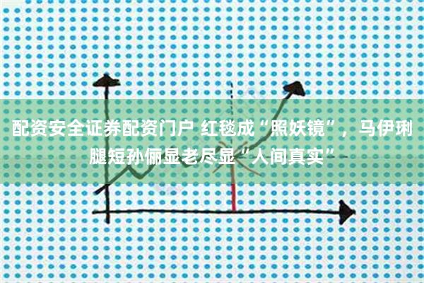 配资安全证券配资门户 红毯成“照妖镜”，马伊琍腿短孙俪显老尽显“人间真实”