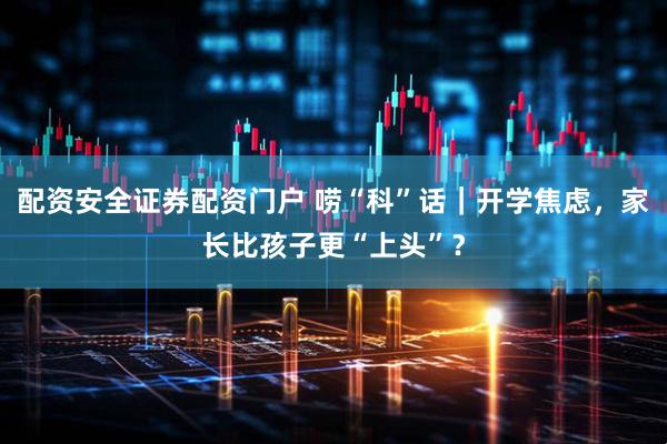 配资安全证券配资门户 唠“科”话｜开学焦虑，家长比孩子更“上头”？