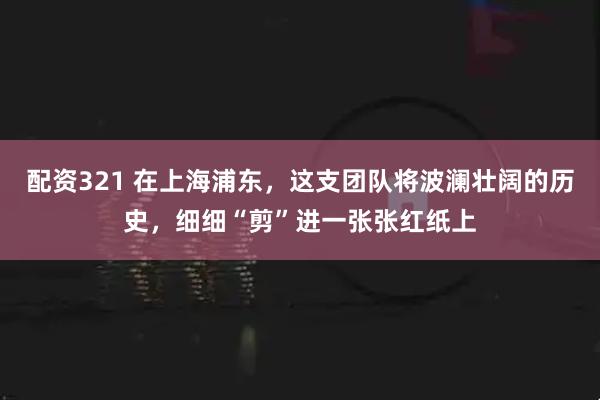 配资321 在上海浦东，这支团队将波澜壮阔的历史，细细“剪”进一张张红纸上