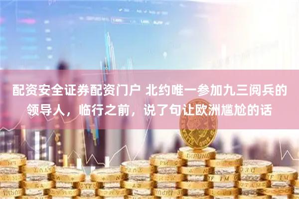 配资安全证券配资门户 北约唯一参加九三阅兵的领导人，临行之前，说了句让欧洲尴尬的话