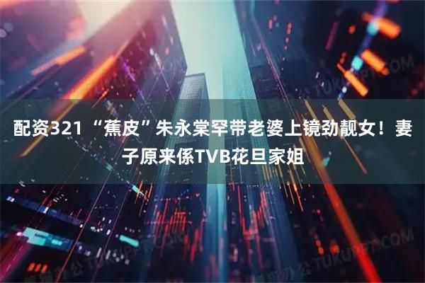 配资321 “蕉皮”朱永棠罕带老婆上镜劲靓女！妻子原来係TVB花旦家姐