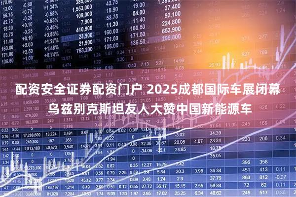 配资安全证券配资门户 2025成都国际车展闭幕 乌兹别克斯坦友人大赞中国新能源车