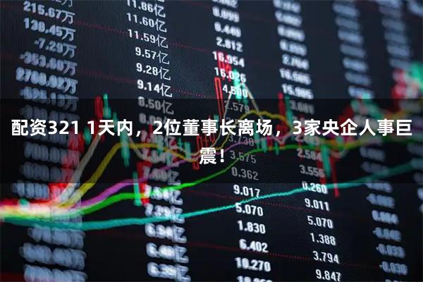 配资321 1天内，2位董事长离场，3家央企人事巨震！