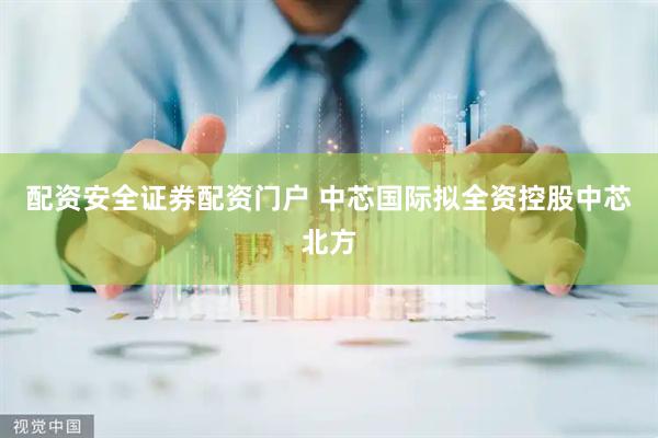 配资安全证券配资门户 中芯国际拟全资控股中芯北方