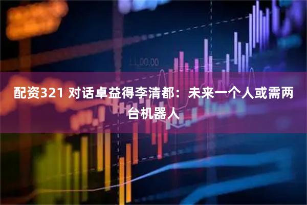 配资321 对话卓益得李清都：未来一个人或需两台机器人