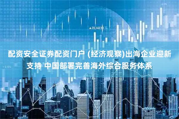 配资安全证券配资门户 (经济观察)出海企业迎新支持 中国部署完善海外综合服务体系