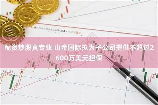 配资炒股真专业 山金国际拟为子公司提供不超过2600万美元担保