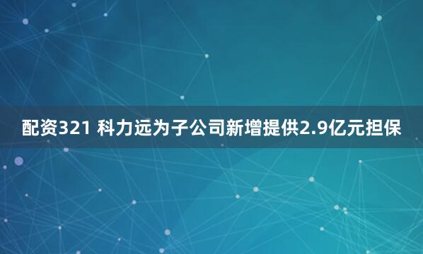 配资321 科力远为子公司新增提供2.9亿元担保