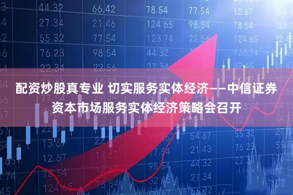 配资炒股真专业 切实服务实体经济——中信证券资本市场服务实体经济策略会召开