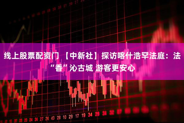 线上股票配资门 【中新社】探访喀什浩罕法庭：法“香”沁古城 游客更安心