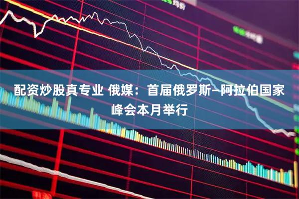配资炒股真专业 俄媒：首届俄罗斯—阿拉伯国家峰会本月举行