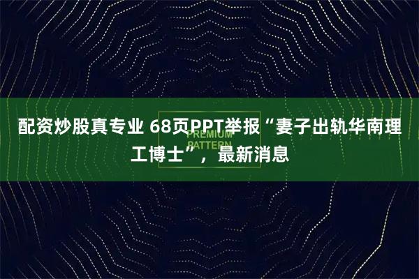 配资炒股真专业 68页PPT举报“妻子出轨华南理工博士”，最新消息