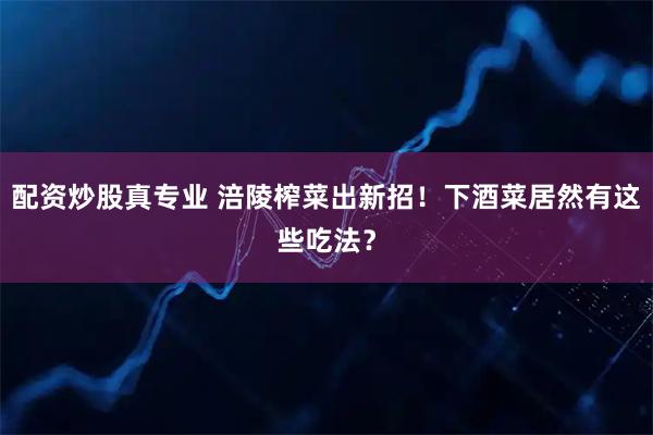 配资炒股真专业 涪陵榨菜出新招！下酒菜居然有这些吃法？