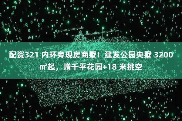 配资321 内环旁现房商墅!建发公园央墅 3200㎡起,赠千平花园+18 米挑空