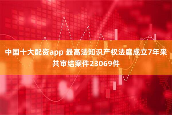 中国十大配资app 最高法知识产权法庭成立7年来共审结案件23069件