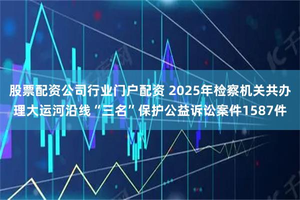 股票配资公司行业门户配资 2025年检察机关共办理大运河沿线“三名”保护公益诉讼案件1587件