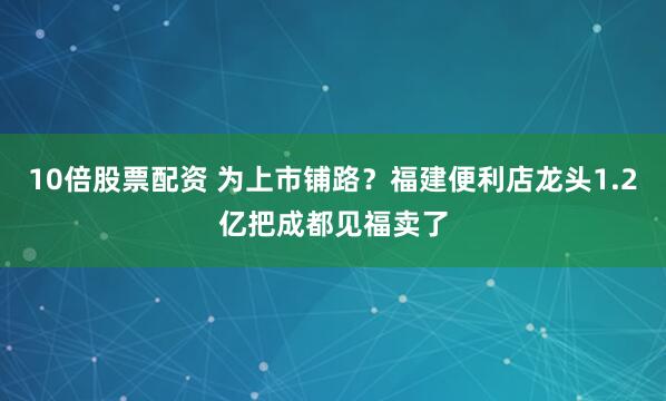 10倍股票配资 为上市铺路？福建便利店龙头1.2亿把成都见福卖了