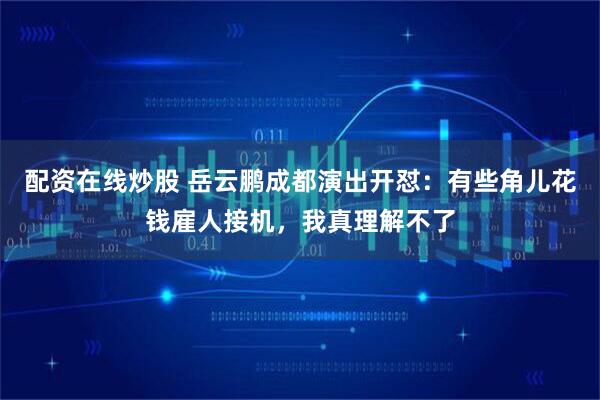 配资在线炒股 岳云鹏成都演出开怼:有些角儿花钱雇人接机,我真理解不了