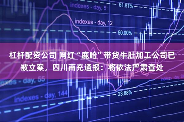 杠杆配资公司 网红“鹿哈”带货牛肚加工公司已被立案,四川南充通报:将依法严肃查处