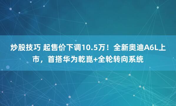 炒股技巧 起售价下调10.5万！全新奥迪A6L上市，首搭华为乾崑+全轮转向系统