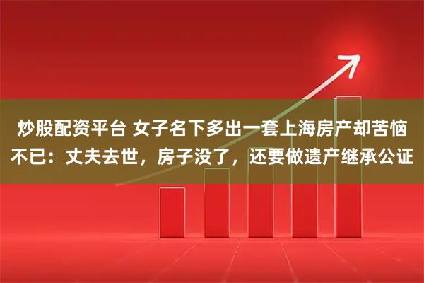 炒股配资平台 女子名下多出一套上海房产却苦恼不已：丈夫去世，房子没了，还要做遗产继承公证