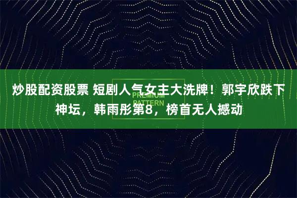 炒股配资股票 短剧人气女主大洗牌！郭宇欣跌下神坛，韩雨彤第8，榜首无人撼动