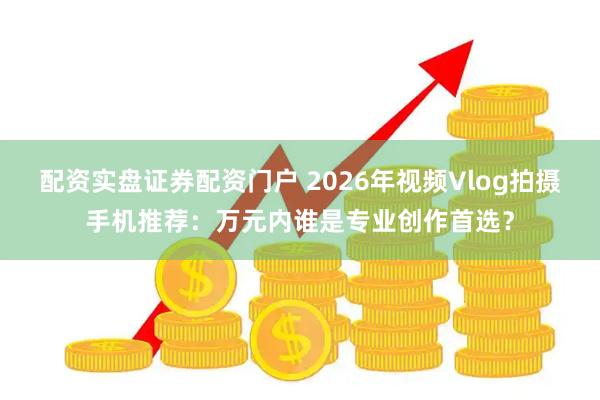 配资实盘证券配资门户 2026年视频Vlog拍摄手机推荐：万元内谁是专业创作首选？