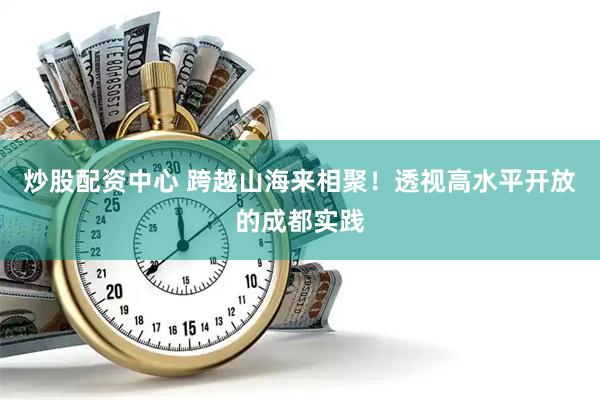 炒股配资中心 跨越山海来相聚！透视高水平开放的成都实践