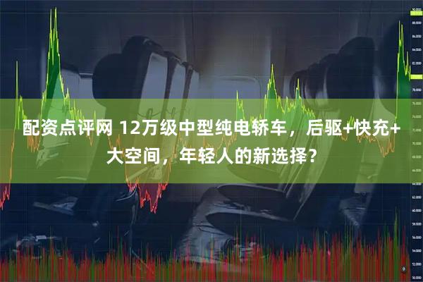 配资点评网 12万级中型纯电轿车，后驱+快充+大空间，年轻人的新选择？