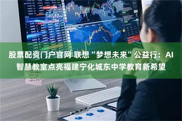 股票配资门户官网 联想“梦想未来”公益行：AI智慧教室点亮福建宁化城东中学教育新希望