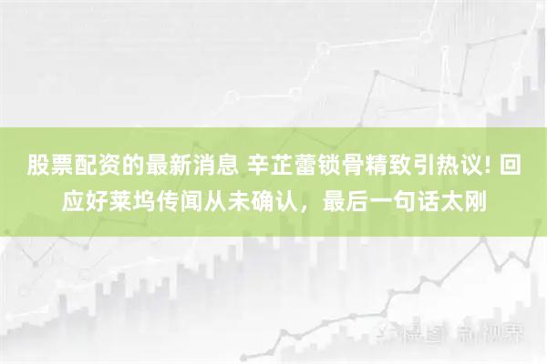 股票配资的最新消息 辛芷蕾锁骨精致引热议! 回应好莱坞传闻从未确认，最后一句话太刚