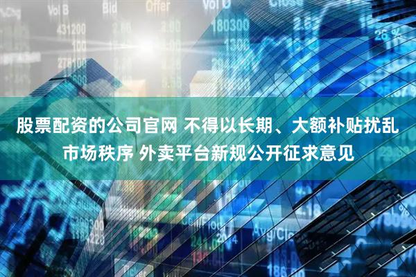股票配资的公司官网 不得以长期、大额补贴扰乱市场秩序 外卖平台新规公开征求意见