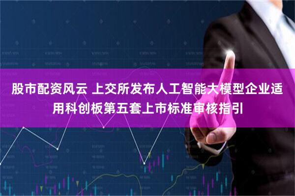 股市配资风云 上交所发布人工智能大模型企业适用科创板第五套上市标准审核指引