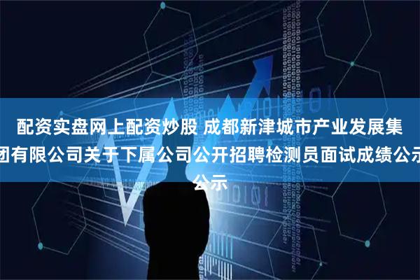 配资实盘网上配资炒股 成都新津城市产业发展集团有限公司关于下属公司公开招聘检测员面试成绩公示