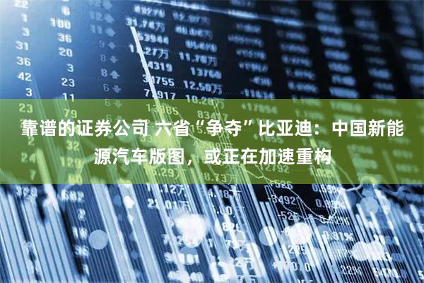 靠谱的证券公司 六省“争夺”比亚迪:中国新能源汽车版图,或正在加速重构