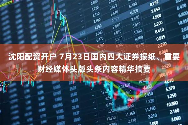 沈阳配资开户 7月23日国内四大证券报纸、重要财经媒体头版头条内容精华摘要