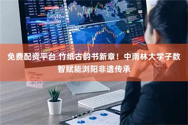 免费配资平台 竹纸古韵书新章!中南林大学子数智赋能浏阳非遗传承